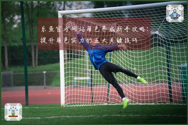乐鱼官方网站角色养成新手攻略：提升角色实力的五大关键技巧