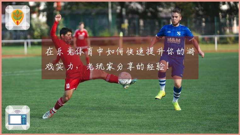 在乐竞体育中如何快速提升你的游戏实力，老玩家分享的经验！