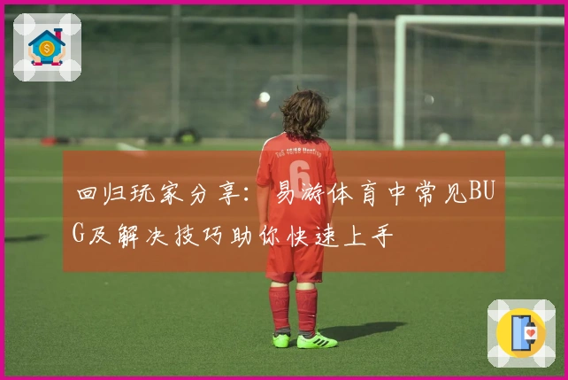 回归玩家分享：易游体育中常见BUG及解决技巧助你快速上手