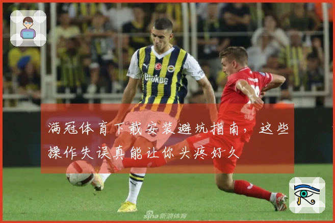 满冠体育下载安装避坑指南，这些操作失误真能让你头疼好久