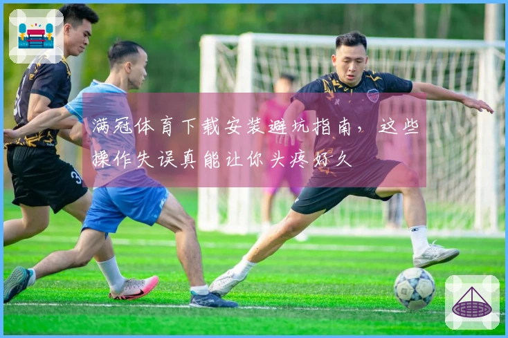 满冠体育下载安装避坑指南，这些操作失误真能让你头疼好久