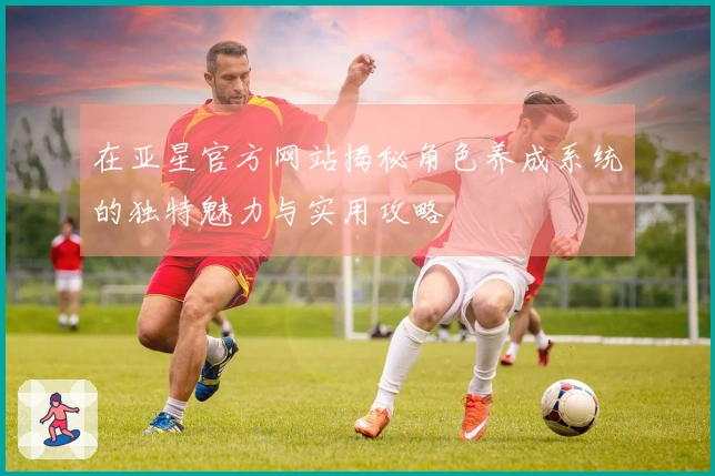 在亚星官方网站揭秘角色养成系统的独特魅力与实用攻略