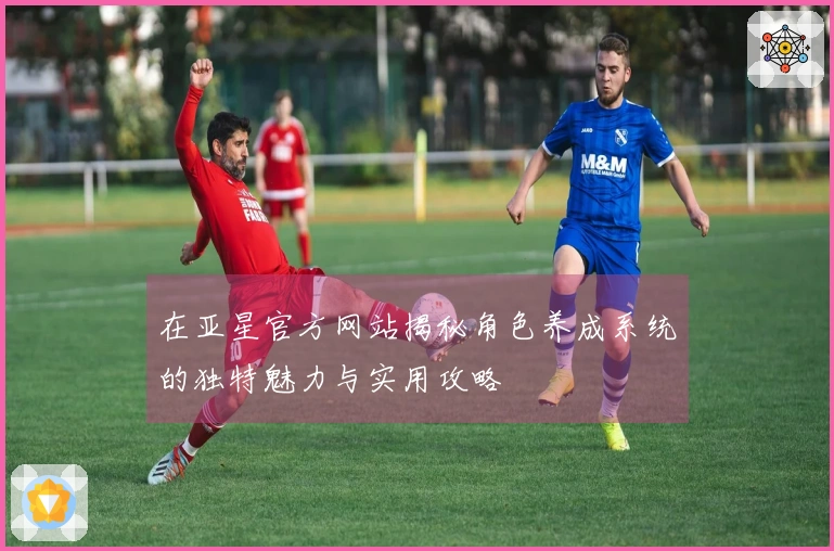 在亚星官方网站揭秘角色养成系统的独特魅力与实用攻略