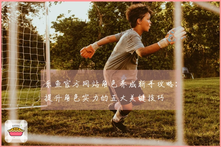 乐鱼官方网站角色养成新手攻略:提升角色实力的五大关键技巧