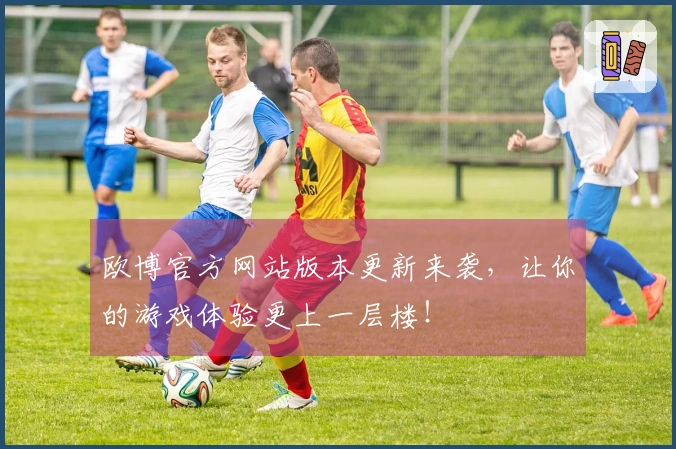 欧博官方网站版本更新来袭，让你的游戏体验更上一层楼！