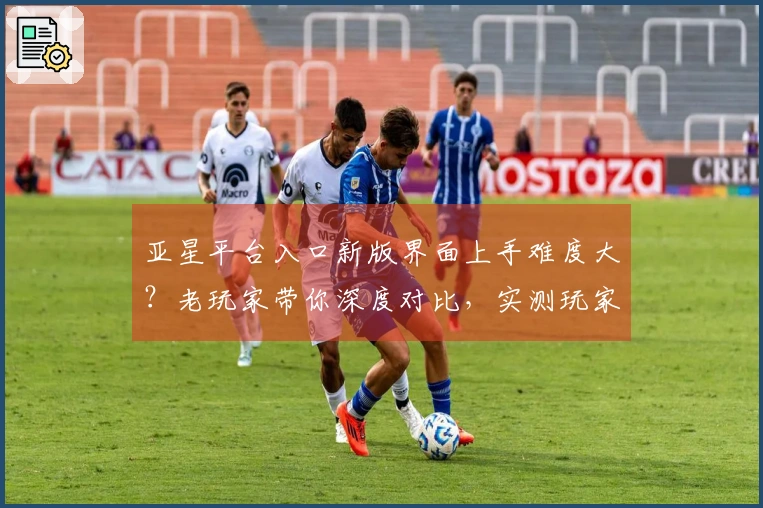 亚星平台入口新版界面上手难度大？老玩家带你深度对比，实测玩家体验告诉你真相
